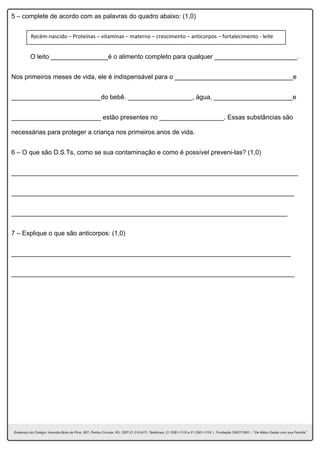 5 – complete de acordo com as palavras do quadro abaixo: (1,0)
O leito ________________é o alimento completo para qualquer _______________________.
Nos primeiros meses de vida, ele é indispensável para o _________________________________e
_________________________do bebê. __________________, água, ______________________e
_________________________ estão presentes no __________________. Essas substâncias são
necessárias para proteger a criança nos primeiros anos de vida.
6 – O que são D.S.Ts, como se sua contaminação e como é possível preveni-las? (1,0)
________________________________________________________________________________
_______________________________________________________________________________
_____________________________________________________________________________
7 – Explique o que são anticorpos: (1,0)
______________________________________________________________________________
_______________________________________________________________________________
Recém-nascido – Proteínas – vitaminas – materno – crescimento – anticorpos – fortalecimento - leite
 