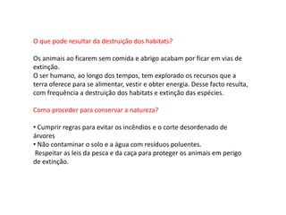 O que pode resultar da destruição dos habitats?
Os animais ao ficarem sem comida e abrigo acabam por ficar em vias de
extinção.
O ser humano, ao longo dos tempos, tem explorado os recursos que a
terra oferece para se alimentar, vestir e obter energia. Desse facto resulta,
com frequência a destruição dos habitats e extinção das espécies.
Como proceder para conservar a natureza?
• Cumprir regras para evitar os incêndios e o corte desordenado de
árvores
• Não contaminar o solo e a água com resíduos poluentes.
Respeitar as leis da pesca e da caça para proteger os animais em perigo
de extinção.
 