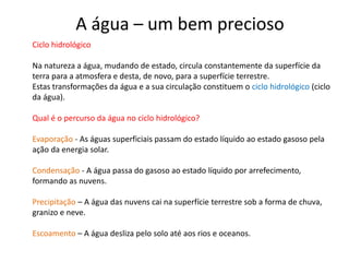 Ciclo hidrológico
Na natureza a água, mudando de estado, circula constantemente da superfície da
terra para a atmosfera e desta, de novo, para a superfície terrestre.
Estas transformações da água e a sua circulação constituem o ciclo hidrológico (ciclo
da água).
Qual é o percurso da água no ciclo hidrológico?
Evaporação - As águas superficiais passam do estado líquido ao estado gasoso pela
ação da energia solar.
Condensação - A água passa do gasoso ao estado líquido por arrefecimento,
formando as nuvens.
Precipitação – A água das nuvens cai na superfície terrestre sob a forma de chuva,
granizo e neve.
Escoamento – A água desliza pelo solo até aos rios e oceanos.
A água – um bem precioso
 