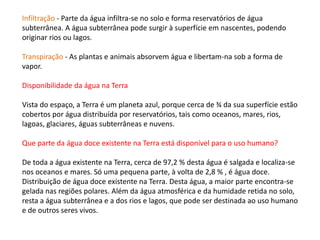Infiltração - Parte da água infiltra-se no solo e forma reservatórios de água
subterrânea. A água subterrânea pode surgir à superfície em nascentes, podendo
originar rios ou lagos.
Transpiração - As plantas e animais absorvem água e libertam-na sob a forma de
vapor.
Disponibilidade da água na Terra
Vista do espaço, a Terra é um planeta azul, porque cerca de ¾ da sua superfície estão
cobertos por água distribuída por reservatórios, tais como oceanos, mares, rios,
lagoas, glaciares, águas subterrâneas e nuvens.
Que parte da água doce existente na Terra está disponível para o uso humano?
De toda a água existente na Terra, cerca de 97,2 % desta água é salgada e localiza-se
nos oceanos e mares. Só uma pequena parte, à volta de 2,8 % , é água doce.
Distribuição de água doce existente na Terra. Desta água, a maior parte encontra-se
gelada nas regiões polares. Além da água atmosférica e da humidade retida no solo,
resta a água subterrânea e a dos rios e lagos, que pode ser destinada ao uso humano
e de outros seres vivos.
 