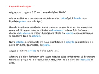 Propriedade das água
A água pura congela a 0 ºC e entra em ebulição a 100 ºC.
A água, na Natureza, encontra-se nos três estados: sólido (gelo), líquido (água
líquida) e gasoso (vapor de água)
Quando se adiciona substâncias à agua e aquelas deixam de se ver, como acontece
com o sal, diz-se que essas substâncias se dissolveram na água. Este fenómeno
chama-se dissolução e a mistura homogénea obtida é a solução. As substâncias que
se dissolvem dizem-se solúveis.
Numa solução, o componente em maior quantidade é o solvente ou dissolvente e o
outro, em menor quantidade, é o soluto.
A água é um bom solvente de muitas substâncias.
A farinha e o azeite formaram com a água misturas cujos componentes se distinguem
facilmente, porque não de dissolveram. Então, a farinha e o azeite são insolúveis na
água.
 