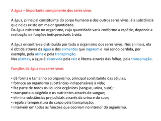 A água – importante componente dos seres vivos
A água, principal constituinte do corpo humano e dos outros seres vivos, é a substância
que neles existe em maior quantidade.
Da água existente no organismo, cuja quantidade varia conforme a espécie, depende a
realização de funções indispensáveis à vida.
A água encontra-se distribuída por todo o organismo dos seres vivos. Nos animais, ela
é obtida através da água e dos alimentos que ingerem e vai sendo perdida, por
exemplo, pela urina e pela transpiração.
Nas plantas, a água é absorvida pela raiz e liberta através das folhas, pela transpiração.
Funções da água nos seres vivos
• dá forma e tamanho ao organismo, principal constituinte das células;
• fornece ao organismo substâncias indispensáveis à vida;
• faz parte de todos os líquidos orgânicos (sangue, urina, suor);
• transporta o oxigénio e os nutrientes através do sangue;
• elimina substâncias prejudiciais através da urina e do suor;
• regula a temperatura do corpo pela transpiração;
• intervém em todas as funções que ocorrem no interior do organismo.
 