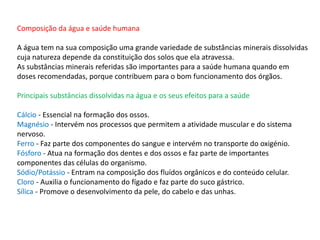 Composição da água e saúde humana
A água tem na sua composição uma grande variedade de substâncias minerais dissolvidas
cuja natureza depende da constituição dos solos que ela atravessa.
As substâncias minerais referidas são importantes para a saúde humana quando em
doses recomendadas, porque contribuem para o bom funcionamento dos órgãos.
Principais substâncias dissolvidas na água e os seus efeitos para a saúde
Cálcio - Essencial na formação dos ossos.
Magnésio - Intervém nos processos que permitem a atividade muscular e do sistema
nervoso.
Ferro - Faz parte dos componentes do sangue e intervém no transporte do oxigénio.
Fósforo - Atua na formação dos dentes e dos ossos e faz parte de importantes
componentes das células do organismo.
Sódio/Potássio - Entram na composição dos fluídos orgânicos e do conteúdo celular.
Cloro - Auxilia o funcionamento do fígado e faz parte do suco gástrico.
Sílica - Promove o desenvolvimento da pele, do cabelo e das unhas.
 