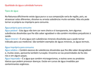 Qualidade da água e atividade humana
Tipos de água
Na Natureza dificilmente existe água pura e a sua composição varia de região, pois, ao
atravessar solos diferentes, dissolve ou arrasta substâncias muito variadas. Mas ela pode
tornar-se própria ou imprópria para consumo.
Água própria para consumo
Água potável - Esta água não tem cor nem cheiro e é transparente, tem algumas
substâncias dissolvidas que lhe dão sabor agradável e não contém micróbios prejudiciais à
saúde.
Água mineral – É uma água com substâncias minerais dissolvidas que a pode tornar
indicada para uso medicinal. São também exemplos de águas minerais, as águas termais.
Água imprópria para consumo
Água salobra – Contém excesso de substâncias dissolvidas que lhe dão sabor desagradável
e, muitas vezes, apresenta também turvação. Encontra-se nas proximidades da foz dos
rios e em alguns poços.
Água inquinada – É a água que contém microrganismos, e outros seres ou produtos
tóxicos que podem provocar doenças. Existe em cursos de água invadidos por
contaminantes orgânicos.
 