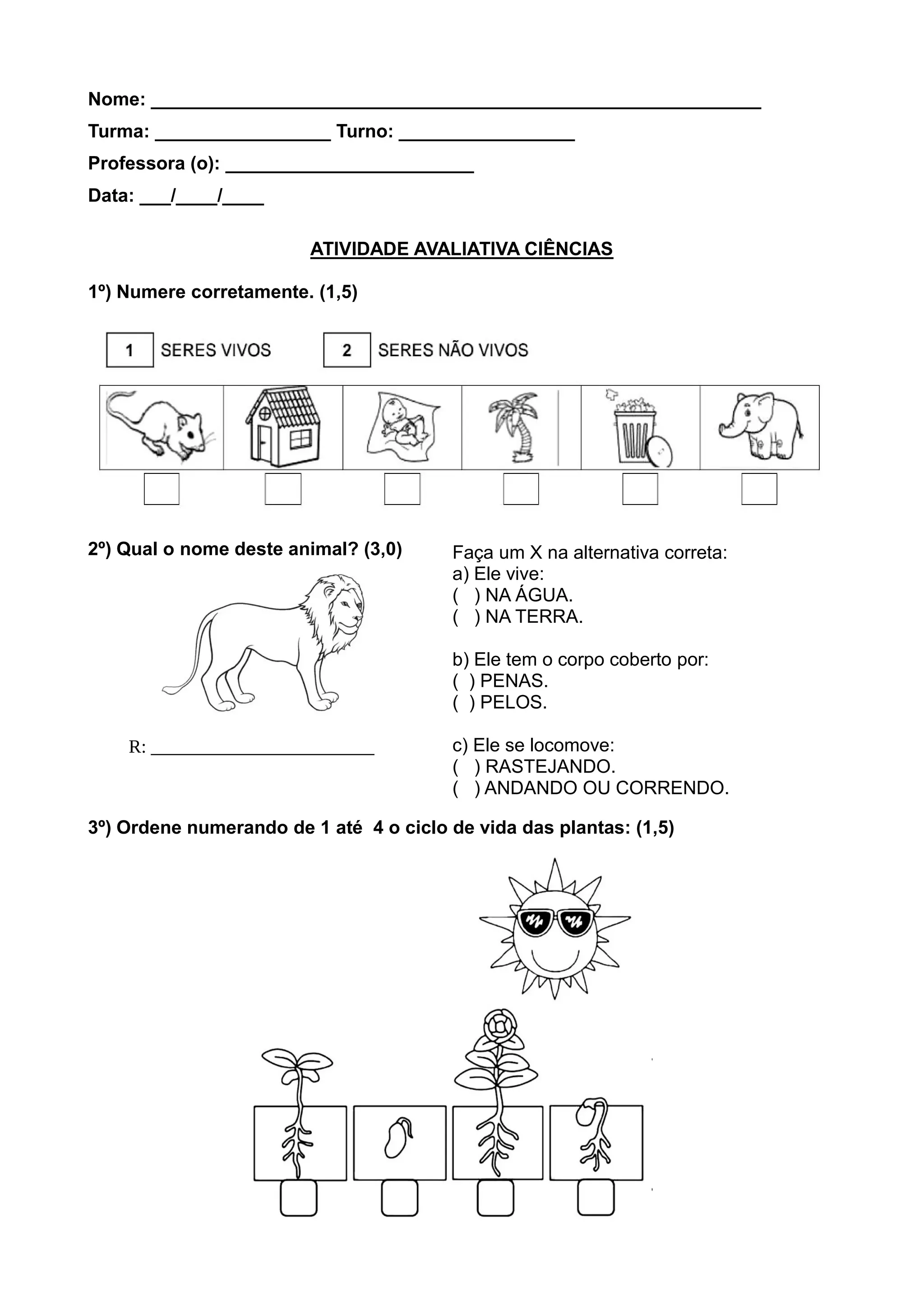 Nome: ___________________________________________________________
Turma: _________________ Turno: _________________
Professora (o): ________________________
Data: ___/____/____
ATIVIDADE AVALIATIVA CIÊNCIAS
1º) Numere corretamente. (1,5)
2º) Qual o nome deste animal? (3,0)
3º) Ordene numerando de 1 até 4 o ciclo de vida das plantas: (1,5)
Faça um X na alternativa correta:
a) Ele vive:
( ) NA ÁGUA.
( ) NA TERRA.
b) Ele tem o corpo coberto por:
( ) PENAS.
( ) PELOS.
c) Ele se locomove:
( ) RASTEJANDO.
( ) ANDANDO OU CORRENDO.
R: ________________________