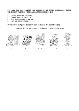 4º) PARA QUE AS PLANTAS, OS ANIMAIS E OS SERES HUMANOS POSSAM
CONTINUAR VIVENDO, PRECISAM DA PRESENÇA DE: (2,0)
( ) CHUVA, NUVEM E TROVÃO.
( ) TERRA, RAIO, FLOR E LUA.
( ) SOL, MONTANHA E PLANETA.
( ) LUZ, AR, ÁGUA E SOLO.
5º) Relacione as figuras de acordo com os órgãos dos sentidos: (2,0)
( 1 ) AUDIÇÃO ( 2 ) OLFATO ( 3 ) VISÃO ( 4 ) TATO ( 5 ) PALADAR
( ) ( ) ( ) ( ) ( )