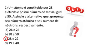 1) Um átomo é constituído por 28
elétrons e possui número de massa igual
a 50. Assinale a alternativa que apresenta
seu número atômico e seu número de
nêutrons, respectivamente.
a) 26 e 24
b) 28 e 50
c) 28 e 22
d) 19 e 40
 