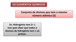 OS ELEMENTOS QUÍMICOS
Conjunto de átomos que tem o mesmo
número atômico (Z)
Ex: Hidrogênio tem Z= 1
Isso quer dizer que todos o
átomos de hidrogênio tem 1 só
próton.
 