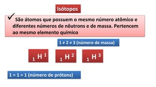 Isótopos
São átomos que possuem o mesmo número atômico e
diferentes números de nêutrons e de massa. Pertencem
ao mesmo elemento químico
1 ≠ 2 ≠ 3 (número de massa)
1 H 1
1 H 2
1 H 3
1 = 1 = 1 (número de prótons)
 