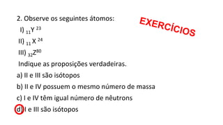 2. Observe os seguintes átomos:
I) 11Y 23
II) 11 X 24
III) 32Z80
Indique as proposições verdadeiras.
a) II e III são isótopos
b) II e IV possuem o mesmo número de massa
c) I e IV têm igual número de nêutrons
d) I e III são isótopos
 