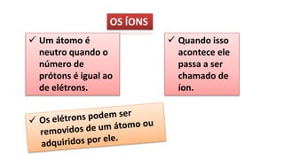 OS ÍONS
 Um átomo é
neutro quando o
número de
prótons é igual ao
de elétrons.
 Quando isso
acontece ele
passa a ser
chamado de
íon.
 