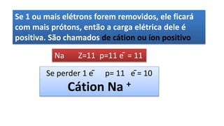 Se 1 ou mais elétrons forem removidos, ele ficará
com mais prótons, então a carga elétrica dele é
positiva. São chamados de cátion ou íon positivo
Na Z=11 p=11 ē = 11
Se perder 1 ē p= 11 ē = 10
Cátion Na +
 