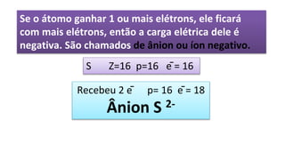 Se o átomo ganhar 1 ou mais elétrons, ele ficará
com mais elétrons, então a carga elétrica dele é
negativa. São chamados de ânion ou íon negativo.
S Z=16 p=16 ē = 16
Recebeu 2 ē p= 16 ē = 18
Ânion S 2-
 