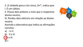 2. O símbolo para o íon zinco, Zn2+, indica que:
I. É um cátion;
II. Possui dois prótons a mais que o respectivo
átomo neutro;
III. Perdeu dois elétrons em relação ao átomo
neutro;
Assinale a alternativa que indica as afirmações
corretas:
a) I e II
b) II e III
c) I e III
d) I
 