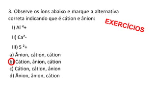 3. Observe os íons abaixo e marque a alternativa
correta indicando que é cátion e ânion:
I) Al 4+
II) Ca²-
III) S ²+
a) Ânion, cátion, cátion
b) Cátion, ânion, cátion
c) Cátion, cátion, ânion
d) Ânion, ânion, cátion
 