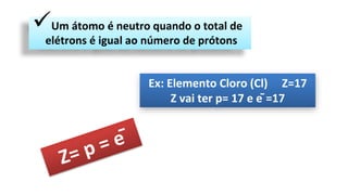 Um átomo é neutro quando o total de
elétrons é igual ao número de prótons
Ex: Elemento Cloro (Cl) Z=17
Z vai ter p= 17 e ē =17
 
