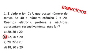 1. É dado o íon Ca-2, que possui número de
massa A= 40 e número atômico Z = 20.
Quantos elétrons, prótons e nêutrons
apresentam, respectivamente, esse íon?
a) 20, 20 e 20
b) 22, 20 e 20
c) 20, 22 e 20
d) 18, 20 e 20
 