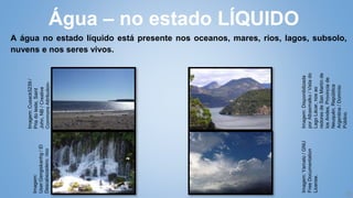 16
A água no estado líquido está presente nos oceanos, mares, rios, lagos, subsolo,
nuvens e nos seres vivos.
Água – no estado LÍQUIDO
Imagem:
Disponibilizada
por
Albasmalko
/
Vista
do
Lago
Lácar,
nos
ao
redores
de
San
Martín
de
los
Andes,
Provincia
de
Neuquén,
República
Argentina
/
Domínio
Público.
Imagem:
User:Gengiskanhg
/
El
Descabezadero,
rioo
Actopan
/
GNU
Free
Documentation
License.
Imagem:
Cusack5239
/
Pria
do
leste,
Saint
John,
NB
/
Creative
Commons
Attribution-
Share
Alike
3.0
Unported
license.
Imagem:
Yamato
/
GNU
Free
Documentation
License.
 