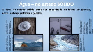 18
A água no estado sólido pode ser encontrada na forma de granizo,
neve, iceberg, geleiras e geadas.
Água – no estado SÓLIDO
Imagem:
Roger
Amaral
Scheridon
de
Moraes
(Scheridon)
/
Nevão/Nevasca
nas
Penhas
da
Saúde,
município
da
Covilhã
-
Serra
da
Estrela,
Portugal
/
GNU
Free
Documentation
License.
Imagem:
Kim
Hansen
/
Iceberg
com
um
buraco
no
estreito
entre
Langø
e
o
sul
de
Sanderson
Hope
​
​
d
e
Upernavik,
Groenlândia
/
GNU
Free
Documentation.
License
Imagem:
ERZ
/
O
centro
de
uma
pedra
de
granizo
grande
com
camadas
alternadas
de
gelo
opaco
e
transparente
/
GNU
Free
Documentation
License.
Imagem:
User:Vicrogo,
disponibilizada
por
BetacommandBot
/
Domínio
Público.
 