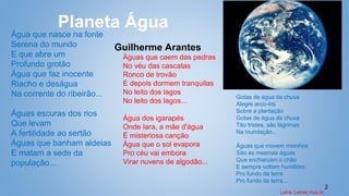 2
Planeta Água
Guilherme Arantes
Água que nasce na fonte
Serena do mundo
E que abre um
Profundo grotão
Água que faz inocente
Riacho e deságua
Na corrente do ribeirão...
Águas escuras dos rios
Que levam
A fertilidade ao sertão
Águas que banham aldeias
E matam a sede da
população...
Águas que caem das pedras
No véu das cascatas
Ronco de trovão
E depois dormem tranquilas
No leito dos lagos
No leito dos lagos...
Água dos igarapés
Onde Iara, a mãe d'água
É misteriosa canção
Água que o sol evapora
Pro céu vai embora
Virar nuvens de algodão...
Gotas de água da chuva
Alegre arco-íris
Sobre a plantação
Gotas de água da chuva
Tão tristes, são lágrimas
Na inundação...
Águas que movem moinhos
São as mesmas águas
Que encharcam o chão
E sempre voltam humildes
Pro fundo da terra
Pro fundo da terra...
Letra: Letras.mus.br.
 
