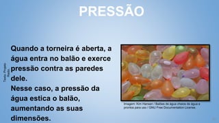 21
Quando a torneira é aberta, a
água entra no balão e exerce
pressão contra as paredes
dele.
Nesse caso, a pressão da
água estica o balão,
aumentando as suas
dimensões.
PRESSÃO
Imagem: Kim Hansen / Balões de água cheios de água e
prontos para uso / GNU Free Documentation License.
Texto:
Projeto
Radix.
 