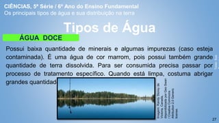 27
Possui baixa quantidade de minerais e algumas impurezas (caso esteja
contaminada). É uma água de cor marrom, pois possui também grande
quantidade de terra dissolvida. Para ser consumida precisa passar por
processo de tratamento específico. Quando está limpa, costuma abrigar
grandes quantidades de peixes.
Tipos de Água
ÁGUA DOCE
Texto:
Sua
Imagem:
Randy
Storey
de
Victoria,
Canada,
disponibilizada
por
Geo
Swan
/
Creative
Commons
Attribution
2.0
Generic
license.
CIÊNCIAS, 5ª Série / 6º Ano do Ensino Fundamental
Os principais tipos de água e sua distribuição na terra
 