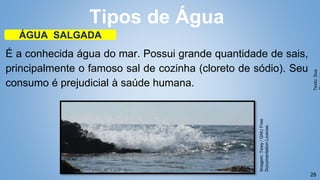 28
É a conhecida água do mar. Possui grande quantidade de sais,
principalmente o famoso sal de cozinha (cloreto de sódio). Seu
consumo é prejudicial à saúde humana.
Tipos de Água
ÁGUA SALGADA
Texto:
Sua
Imagem:
Tewy
/
GNU
Free
Documentation
License.
 