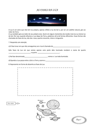 AS FASES DA LUA




 A Lua é um astro que não tem luz própria, apenas reflete a luz do Sol e, por ser um satélite natural, gira ao
 redor da Terra.
 A Lua também gira ao redor do seu próprio eixo. Assim em alguns momentos ela recebe mais luz ou menos luz
 do Sol. Por isso, quando olhamos a Lua daqui da Terra, podemos vê-la de formas diferentes. Essas formas são
 chamadas de fases da lua, são elas: nova, quarto-crescente, cheia e minguante.

 7. Responda com atenção:

 a) A fase lunar em que não conseguimos ver a lua é chamada de________________________________.

 b)As fases da Lua em que vemos apenas uma parte dela iluminada recebem o nome de quarto
 __________________________ e quarto __________________________.

 c) Na fase denominada___________________________, vemos a Lua toda iluminada.

 d) Quando a Lua passa entre o Sol e a Terra, ocorre o __________________________________.

 8. Represente em forma de desenho as fases da Lua.




Para colorir




                                                                                                Beijos!
 