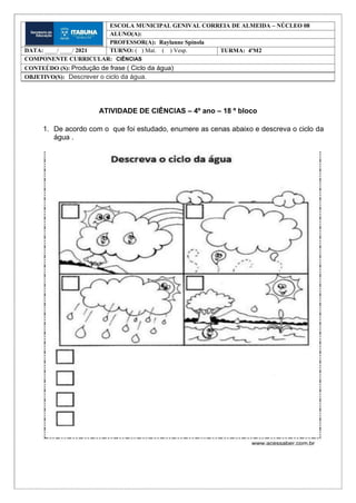 ATIVIDADE DE CIÊNCIAS – 4º ano – 18 º bloco
1. De acordo com o que foi estudado, enumere as cenas abaixo e descreva o ciclo da
água .
ESCOLA MUNICIPAL GENIVAL CORREIA DE ALMEIDA – NÚCLEO 08
ALUNO(A):
PROFESSOR(A): Raylanne Spínola
DATA: ____/ ____/ 2021 TURNO: ( ) Mat. ( ) Vesp. TURMA: 4ºM2
COMPONENTE CURRICULAR: CIÊNCIAS
CONTEÚDO (S): Produção de frase ( Ciclo da água)
OBJETIVO(S): Descrever o ciclo da água.
 