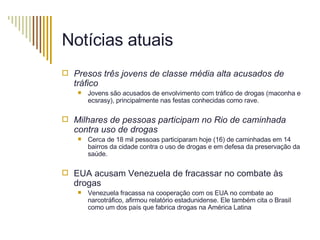 Notícias atuais Presos três jovens de classe média alta acusados de tráfico Jovens são acusados de envolvimento com tráfico de drogas (maconha e ecsrasy), principalmente nas festas conhecidas como rave. Milhares de pessoas participam no Rio de caminhada contra uso de drogas   Cerca de 18 mil pessoas participaram hoje (16) de caminhadas em 14 bairros da cidade contra o uso de drogas e em defesa da preservação da saúde.  EUA acusam Venezuela de fracassar no combate às drogas  Venezuela fracassa na cooperação com os EUA no combate ao narcotráfico, afirmou relatório estadunidense. Ele também cita o Brasil como um dos país que fabrica drogas na América Latina 