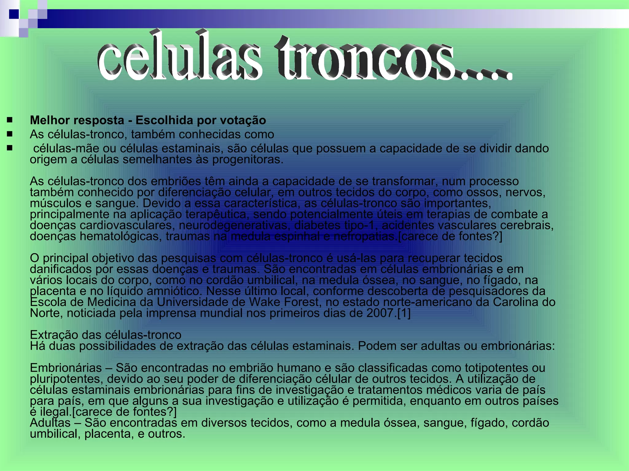 Melhor resposta - Escolhida por votação As células-tronco, também conhecidas como células-mãe ou células estaminais, são células que possuem a capacidade de se dividir dando origem a células semelhantes às progenitoras. As células-tronco dos embriões têm ainda a capacidade de se transformar, num processo também conhecido por diferenciação celular, em outros tecidos do corpo, como ossos, nervos, músculos e sangue. Devido a essa característica, as células-tronco são importantes, principalmente na aplicação terapêutica, sendo potencialmente úteis em terapias de combate a doenças cardiovasculares, neurodegenerativas, diabetes tipo-1, acidentes vasculares cerebrais, doenças hematológicas, traumas na medula espinhal e nefropatias.[carece de fontes?] O principal objetivo das pesquisas com células-tronco é usá-las para recuperar tecidos danificados por essas doenças e traumas. São encontradas em células embrionárias e em vários locais do corpo, como no cordão umbilical, na medula óssea, no sangue, no fígado, na placenta e no líquido amniótico. Nesse último local, conforme descoberta de pesquisadores da Escola de Medicina da Universidade de Wake Forest, no estado norte-americano da Carolina do Norte, noticiada pela imprensa mundial nos primeiros dias de 2007.[1] Extração das células-tronco Há duas possibilidades de extração das células estaminais. Podem ser adultas ou embrionárias: Embrionárias – São encontradas no embrião humano e são classificadas como totipotentes ou pluripotentes, devido ao seu poder de diferenciação célular de outros tecidos. A utilização de células estaminais embrionárias para fins de investigação e tratamentos médicos varia de país para país, em que alguns a sua investigação e utilização é permitida, enquanto em outros países é ilegal.[carece de fontes?]  Adultas – São encontradas em diversos tecidos, como a medula óssea, sangue, fígado, cordão umbilical, placenta, e outros. celulas troncos.... 