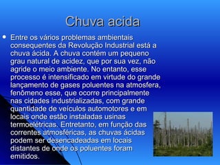 Chuva acida  Entre os vários problemas ambientais consequentes da Revolução Industrial está a chuva ácida. A chuva contém um pequeno grau natural de acidez, que por sua vez, não agride o meio ambiente. No entanto, esse processo é intensificado em virtude do grande lançamento de gases poluentes na atmosfera, fenômeno esse, que ocorre principalmente nas cidades industrializadas, com grande quantidade de veículos automotores e em locais onde estão instaladas usinas termoelétricas. Entretanto, em função das correntes atmosféricas, as chuvas ácidas podem ser desencadeadas em locais distantes de onde os poluentes foram emitidos.  