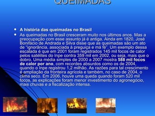 QUEIMADAS A história das queimadas no Brasil As queimadas no Brasil cresceram muito nos últimos anos. Mas a preocupação com esse assunto já é antiga. Ainda em 1820, José Bonifácio de Andrada e Silva disse que as queimadas são um ato de “ignorância, associada à preguiça e má fé”. Um exemplo dessa escalada é que em 2001 foram registrados 145 mil focos de calor pelos satélites do Inpe contra 359 mil em 2002, ou seja, mais que o dobro. Uma média simples de 2000 a 2007 mostra  588 mil focos de calor por ano , com recordes absurdos como os de 2004, quando o Inpe registrou 1,2 milhão. As razões para tal crescimento é ampliação da fronteira agrícola e também, no caso de 2004, o clima seco. Em 2006, houve uma queda quando foram 520 mil focos, as explicações foram menor investimento do agronegócio, mais chuvas e a fiscalização intensa. 