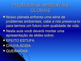 PROBLEMAS AMBIENTAIS GLOBAIS Nosso planeta enfrenta uma série de problemas ambientais, cabe a nós preserva-lo para termos um futuro com qualidade de vida. Nesta aula você deverá montar uma apresentação de slides sobre: EFEITO ESTUFA CHUVA ÁCIDA QUEIMADAS 