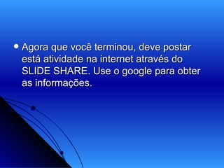 Agora que você terminou, deve postar está atividade na internet através do SLIDE SHARE. Use o google para obter as informações. 