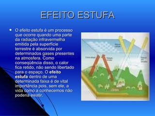 EFEITO ESTUFA O efeito estufa é um processo que ocorre quando uma parte da  radiação infravermelha  emitida pela superfície terrestre é absorvida por determinados  gases  presentes na  atmosfera . Como conseqüência disso, o calor fica retido, não sendo libertado para o espaço. O  efeito estufa  dentro de uma determinada faixa é de vital importância pois, sem ele, a  vida  como a conhecemos não poderia existir.  