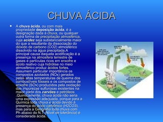 CHUVA ÁCIDA A  chuva ácida , ou com mais propriedade  deposição ácida , é a designação dada à  chuva , ou qualquer outra forma de  precipitação atmosférica , cuja  acidez  seja substancialmente maior do que a resultante da dissociação do  dióxido de carbono  (CO2) atmosférico dissolvido na água precipitada.A principal causa daquela acidificação é a presença na  atmosfera terrestre  de gases e partículas ricos em  enxofre  e  azoto  reativo cuja  hidrólise  no meio atmosférico produz  ácidos fortes . Assumem particular importância os compostos azotados (NOx) gerados pelas altas temperaturas de queima dos  combustíveis fósseis  e os compostos de  enxofre  (SOx) produzidos pela oxidação das impurezas sulfurosas existentes na maior parte dos  carvões  e  petróleos .Quimicamente, chuva ácida não seria uma expressão adequada, porque para a  Química  toda chuva é ácida devido à presença do  ácido carbônico  (H2CO3), mas para a  Geografia  toda chuva com Ph abaixo do N.T (Nível de tolerância) é considerada ácida.  A  chuva 