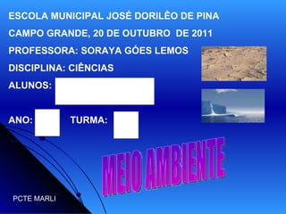 ESCOLA MUNICIPAL JOSÉ DORILÊO DE PINA CAMPO GRANDE, 20 DE OUTUBRO  DE 2011 PROFESSORA: SORAYA GÓES LEMOS DISCIPLINA: CIÊNCIAS ALUNOS: ANO:  TURMA:  MEIO AMBIENTE PCTE MARLI 