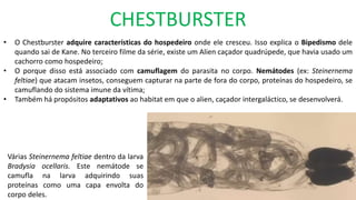 CHESTBURSTER
• O Chestburster adquire características do hospedeiro onde ele cresceu. Isso explica o Bipedismo dele
quando sai de Kane. No terceiro filme da série, existe um Alien caçador quadrúpede, que havia usado um
cachorro como hospedeiro;
• O porque disso está associado com camuflagem do parasita no corpo. Nemátodes (ex: Steinernema
feltiae) que atacam insetos, conseguem capturar na parte de fora do corpo, proteínas do hospedeiro, se
camuflando do sistema imune da vítima;
• Também há propósitos adaptativos ao habitat em que o alien, caçador intergaláctico, se desenvolverá.
Várias Steinernema feltiae dentro da larva
Bradysia ocellaris. Este nemátode se
camufla na larva adquirindo suas
proteínas como uma capa envolta do
corpo deles.
 