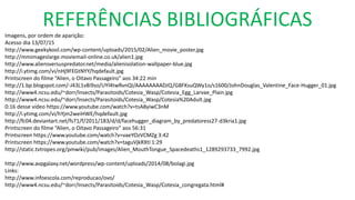 REFERÊNCIAS BIBLIOGRÁFICAS
Imagens, por ordem de aparição:
Acesso dia 13/07/15
http://www.geekykool.com/wp-content/uploads/2015/02/Alien_movie_poster.jpg
http://mmimageslarge.moviemail-online.co.uk/alien1.jpg
http://www.aliensversuspredator.net/media/alienisolation-wallpaper-blue.jpg
http://i.ytimg.com/vi/nHj9FEGtNYY/hqdefault.jpg
Printscreen do filme “Alien, o Oitavo Passageiro” aos 34:22 min
http://1.bp.blogspot.com/-J43L1v8i9so/UYl4twRvnQI/AAAAAAAADJQ/G8FKsuQWy1o/s1600/JohnDouglas_Valentine_Face-Hugger_01.jpg
http://www4.ncsu.edu/~dorr/Insects/Parasitoids/Cotesia_Wasp/Cotesia_Egg_Larvae_Plain.jpg
http://www4.ncsu.edu/~dorr/Insects/Parasitoids/Cotesia_Wasp/Cotesia%20Adult.jpg
0:16 desse vídeo https://www.youtube.com/watch?v=tsA8yiwC3nM
http://i.ytimg.com/vi/hYjm2weiHWE/hqdefault.jpg
http://fc04.deviantart.net/fs71/f/2011/183/d/d/facehugger_diagram_by_predatoress27-d3kria1.jpg
Printscreen do filme “Alien, o Oitavo Passageiro” aos 56:31
Printscreen https://www.youtube.com/watch?v=vaeYOzVCMZg 3:42
Printscreen https://www.youtube.com/watch?v=taguVjkRXtI 1:29
http://static.tvtropes.org/pmwiki/pub/images/Alien_MouthTongue_Spacedeaths1_1289293733_7992.jpg
http://www.avpgalaxy.net/wordpress/wp-content/uploads/2014/08/bolagi.jpg
Links:
http://www.infoescola.com/reproducao/ovo/
http://www4.ncsu.edu/~dorr/Insects/Parasitoids/Cotesia_Wasp/Cotesia_congregata.html#
 