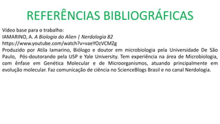REFERÊNCIAS BIBLIOGRÁFICAS
Vídeo base para o trabalho:
IAMARINO, A. A Biologia do Alien | Nerdologia 82
https://www.youtube.com/watch?v=vaeYOzVCMZg
Produzido por Atila Iamarino, Biólogo e doutor em microbiologia pela Universidade De São
Paulo, Pós-doutorando pela USP e Yale University. Tem experiência na área de Microbiologia,
com ênfase em Genética Molecular e de Microorganismos, atuando principalmente em
evolução molecular. Faz comunicação de ciência no ScienceBlogs Brasil e no canal Nerdologia.
 