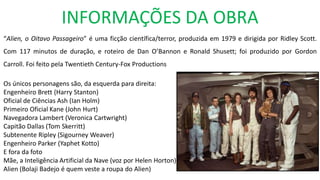 INFORMAÇÕES DA OBRA
“Alien, o Oitavo Passageiro” é uma ficção científica/terror, produzida em 1979 e dirigida por Ridley Scott.
Com 117 minutos de duração, e roteiro de Dan O’Bannon e Ronald Shusett; foi produzido por Gordon
Carroll. Foi feito pela Twentieth Century-Fox Productions
Os únicos personagens são, da esquerda para direita:
Engenheiro Brett (Harry Stanton)
Oficial de Ciências Ash (Ian Holm)
Primeiro Oficial Kane (John Hurt)
Navegadora Lambert (Veronica Cartwright)
Capitão Dallas (Tom Skerritt)
Subtenente Ripley (Sigourney Weaver)
Engenheiro Parker (Yaphet Kotto)
E fora da foto
Mãe, a Inteligência Artificial da Nave (voz por Helen Horton)
Alien (Bolaji Badejo é quem veste a roupa do Alien)
 