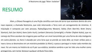 RESUMO
Alien, o Oitavo Passageiro é uma ficção científica com tons de terror que acontece dentro de uma
nave espacial, a chamada Nostromo, que está retornando a Terra com um carregamento de minérios. A
tripulação é composta por sete pessoas; Ripley(Sigourney Weaver); Dallas (Tom Skerritt); Brett (Harry
Stanton); Ash (Ian Holm); Kane (John Hurt); Lambert (Veronica Cartwright); e Parker (Yaphet Kotto), que no
começo do filme acordam da criogenia para verificar um sinal transmitido por uma forma de vida inteligente
em outro planeta. Lá, Kane é atacado por uma larva que se prende ao rosto dele; ao trazer ambos para a
nave a larva se desenvolve em um monstro predador (o Alien), e passa a perseguir e matar cada membro da
nave. Foi um marco na história do sci-fi por sua estética, temática sombria e por ter tido uma mulher como
protagonista, sem tentar destacar qualquer atributo físico dela.
A Nostromo do jogo “Alien: Isolation”
 