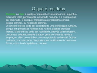 O que é resíduos Resíduo  ou  lixo , é qualquer material considerado inútil, supérfluo, e/ou sem valor, gerado pela  actividade humana, e a qual precisa ser eliminada. É qualquer material cujo proprietário elimina, deseja eliminar, ou necessita eliminar. O conceito de lixo pode ser considerado uma concepção humana, porque em processos naturais não há lixo, apenas produtos inertes. Muito do lixo pode ser reutilizado, através da reciclagem, desde que adequadamente tratado, gerando fonte de renda e empregos, além de contribuir contra a poluição ambiental. Outros resíduos, por outro lado, não podem ser reutilizados de nenhuma forma, como lixo hospitalar ou nuclear 