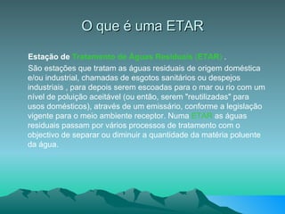 O que é uma ETAR Estação de  Tratamento de Águas Residuais   ( ETAR )  . São estações que tratam as águas residuais de origem doméstica e/ou industrial, chamadas de esgotos sanitários ou despejos industriais , para depois serem escoadas para o mar ou rio com um nível de poluição aceitável (ou então, serem "reutilizadas" para usos domésticos), através de um emissário, conforme a legislação vigente para o meio ambiente receptor. Numa  ETAR  as águas residuais passam por vários processos de tratamento com o objectivo de separar ou diminuir a quantidade da matéria poluente da água.  