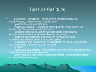 Tipos de Resíduos           Resíduos  perigosos - apresentam características de infalibilidade, corrosividade, relatividade,        toxicidade e patogenicidade.         Resíduos inertes  - quaisquer que, quando amostrados de forma representativa, e submetidos a        contacto estático ou dinâmico com água destilada ou destronizada, à temperatura ambiente, conforme        teste de solubilizarão, não tiverem nenhum de seus constituintes solubilizados a concentrações        superiores aos padrões de potabilidade de água, executando-se os padrões de aspecto, cor, turbidez        e sabor.         Resíduos não inertes  - são aqueles que não se enquadram nas classificações acima, podendo ter        propriedades, tais como: combustibilidade, biodegradabilidade ou solubilidade em água.  