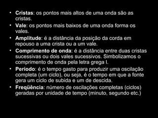 • Cristas: os pontos mais altos de uma onda são as
  cristas.
• Vale: os pontos mais baixos de uma onda forma os
  vales.
• Amplitude: é a distância da posição da corda em
  repouso a uma crista ou a um vale.
• Comprimento de onda: é a distância entre duas cristas
  sucessivas ou dois vales sucessivos. Simbolizamos o
  comprimento de onda pela letra grega l.
• Período: é o tempo gasto para produzir uma oscilação
  completa (um ciclo), ou seja, é o tempo em que a fonte
  gera um ciclo de subida e um de descida.
• Freqüência: número de oscilações completas (ciclos)
  geradas por unidade de tempo (minuto, segundo etc.)
 