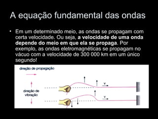 A equação fundamental das ondas
• Em um determinado meio, as ondas se propagam com
  certa velocidade. Ou seja, a velocidade de uma onda
  depende do meio em que ela se propaga. Por
  exemplo, as ondas eletromagnéticas se propagam no
  vácuo com a velocidade de 300 000 km em um único
  segundo!
 