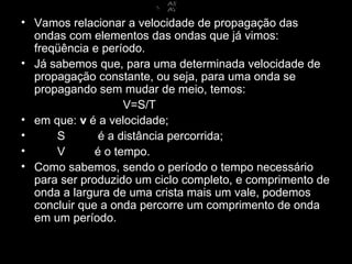 • Vamos relacionar a velocidade de propagação das
  ondas com elementos das ondas que já vimos:
  freqüência e período.
• Já sabemos que, para uma determinada velocidade de
  propagação constante, ou seja, para uma onda se
  propagando sem mudar de meio, temos:
                    V=S/T
• em que: v é a velocidade;
•     S        é a distância percorrida;
•     V       é o tempo.
• Como sabemos, sendo o período o tempo necessário
  para ser produzido um ciclo completo, e comprimento de
  onda a largura de uma crista mais um vale, podemos
  concluir que a onda percorre um comprimento de onda
  em um período.
 