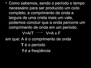 • Como sabemos, sendo o período o tempo
  necessário para ser produzido um ciclo
  completo, e comprimento de onda a
  largura de uma crista mais um vale,
  podemos concluir que a onda percorre um
  comprimento de onda em um período.
          V=A/T        V=A x F
em que: A é o comprimento de onda
         T é o período
          f é a freqüência
 